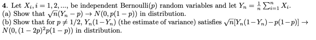 4. Let Xi, i = 1, 2, ..., be independent Bernoulli(p) random variables and let Yn = 1/n ?i=1 to n Xi.
(a) Show that ?n(Yn - p) ? N(0, p(1 - p)) in distribution.
(b) Show that for p ? 1/2, Yn(1 - Yn) (the estimate of variance) satisfies ?n[Yn(1 - Yn) - p(1 - p)] ? N(0, (1 - 2p)%2p(1 - p)) in distribution.