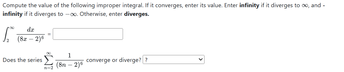 Compute the value of the following improper integral. If it converges, enter its value. Enter infinity if it diverges to ∞, and infinity if it diverges to -∞. Otherwise, enter diverges.

    ∫2^∞(d x)/((8 x-2)^6)=


Does the series ∑n=2^∞(1)/((8 n-2)^6) converge or diverge??