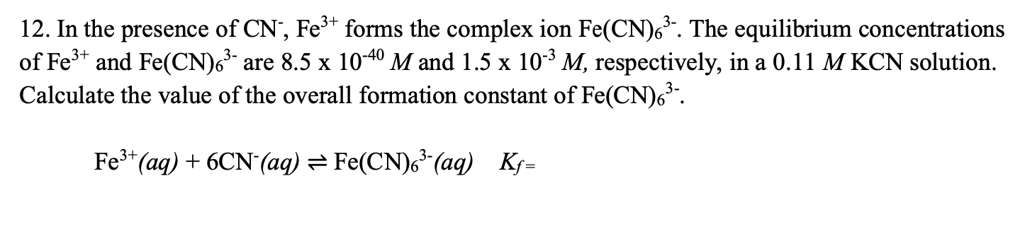12. In the presence of CN?, Fe³? forms the complex ion Fe(CN)?³?. The equilibrium concentrations of Fe³? and Fe(CN)?³? are 8.5 x 10??? M and 1.5 x 10?³ M, respectively, in a 0.11 M KCN solution. Calculate the value of the overall formation constant of Fe(CN)?³?.

Fe³?(aq) + 6CN?(aq) ? Fe(CN)?³?(aq)   Kf=