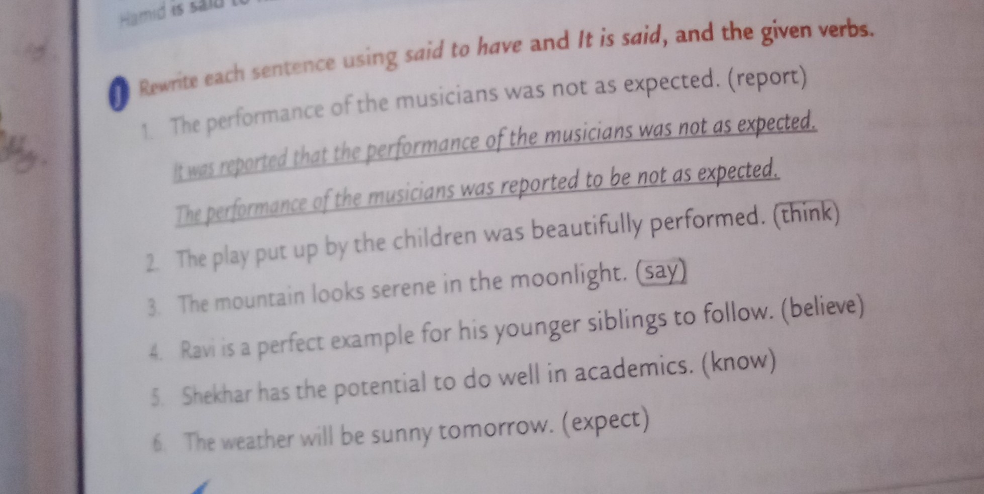 Rewrite each sentence using said to have and It is said, and the given verbs.
1. The performance of the musicians was not as expected. (report)
Itwas roported that the performance of the musicians was not as expected.
Theperformance of the musicians was reported to be not as expected.
2. The play put up by the children was beautifully performed. (think)
3. The mountain looks serene in the moonlight. (say)
4. Ravi is a perfect example for his younger siblings to follow. (believe)
5. Shekhar has the potential to do well in academics. (know)
6 The weather will be sunny tomorrow. (expect)