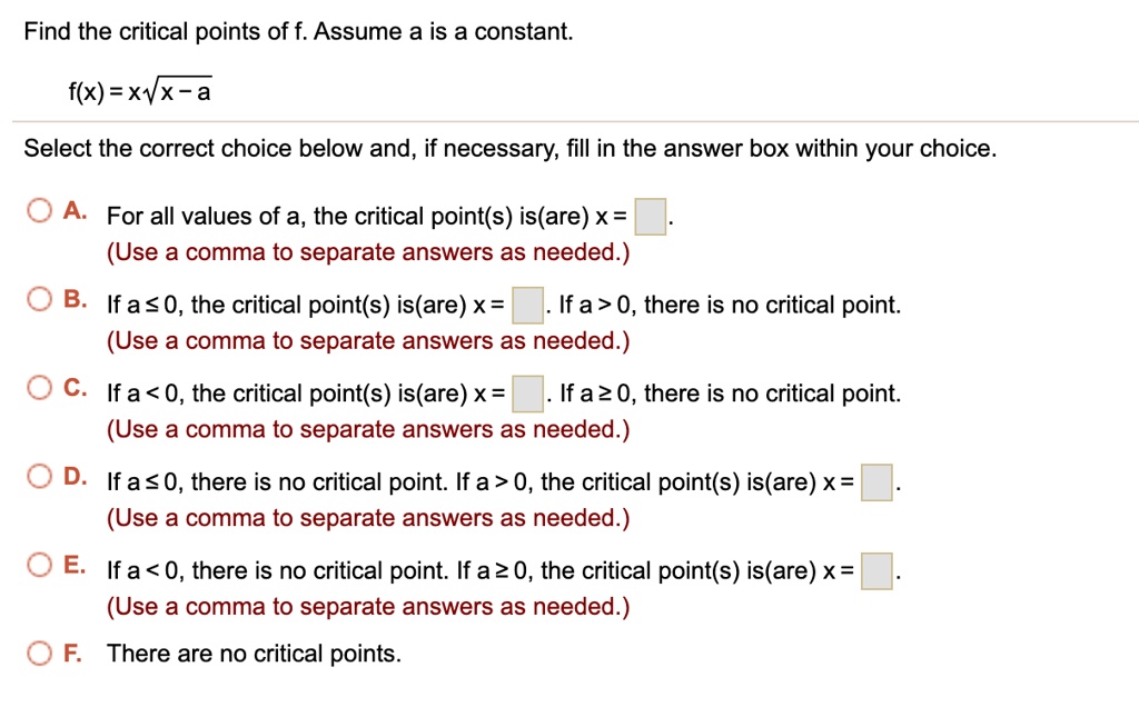 Find the critical points of f. Assume a is a constant.

f(x) = x?x - a

Select the correct choice below and, if necessary, fill in the answer box within your choice.

A. For all values of a, the critical point(s) is(are) x = [ ].
(Use a comma to separate answers as needed.)

B. If a ? 0, the critical point(s) is(are) x = [ ]. If a > 0, there is no critical point.
(Use a comma to separate answers as needed.)

C. If a < 0, the critical point(s) is(are) x = [ ]. If a ? 0, there is no critical point.
(Use a comma to separate answers as needed.)

D. If a ? 0, there is no critical point. If a > 0, the critical point(s) is(are) x = [ ].
(Use a comma to separate answers as needed.)

E. If a < 0, there is no critical point. If a ? 0, the critical point(s) is(are) x = [ ].
(Use a comma to separate answers as needed.)

F. There are no critical points.