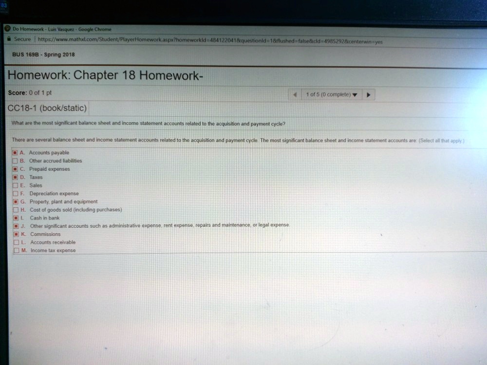 Do Homework - Luis Vasquez - Google Chrome
Secure | https://www.mathxl.com/Student/PlayerHomework.aspx?homeworkid=484122041   questionid=1   flushed=false   cid=49852928   centerwin=yes
BUS 169B - Spring 2018
Homework: Chapter 18 Homework-
Score: 0 of 1 pt
CC18-1 (book/static)
What are the most significant balance sheet and income statement accounts related to the acquisition and payment cycle?
1 of 5 (0 complete) ?
There are several balance sheet and income statement accounts related to the acquisition and payment cycle. The most significant balance sheet and income statement accounts are: (Select all that apply.)
A. Accounts payable
B. Other accrued liabilities
C. Prepaid expenses
D. Taxes
E. Sales
F. Depreciation expense
G. Property, plant and equipment
H. Cost of goods sold (including purchases)
I. Cash in bank
J. Other significant accounts such as administrative expense, rent expense, repairs and maintenance, or legal expense.
K. Commissions
L. Accounts receivable
M. Income tax expense