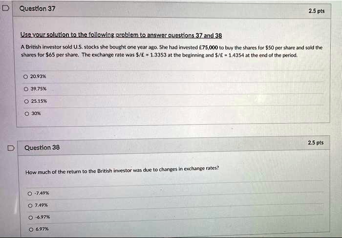 Use your solution to the following problem to answer questions 37 and 38
A British investor sold U.S. stocks she bought one year ago. She had invested #75,000 to buy the shares for 50 per share and sold the shares for65 per share. The exchange rate was /# = 1.3353 at the beginning and/# = 1.4354 at the end of the period.

20.93%
39.75%
25.15%
30%

Question 38
How much of the return to the British investor was due to changes in exchange rates?

-7.49%
7.49%
-6.97%
6.97%