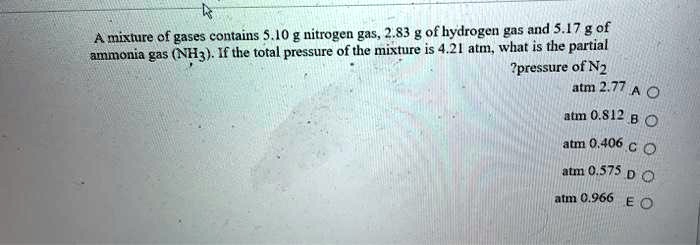 A mixture of gases contains 5.10 g nitrogen gas, 2.83 g of hydrogen gas and 5.17 g of ammonia gas (NH3). If the total pressure of the mixture is 4.21 atm, what is the partial pressure of N2?
A 2.77 atm
B 0.812 atm
C 0.406 atm
D 0.575 atm
E 0.966 atm