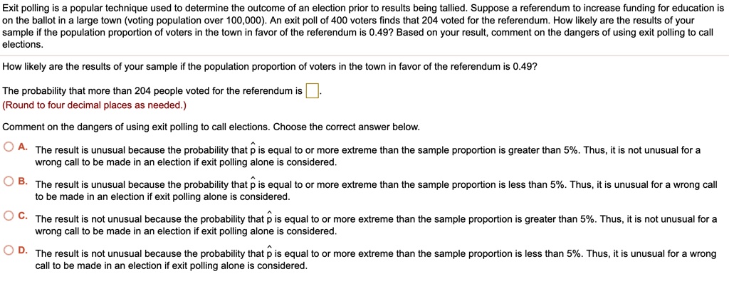 Exit polling is a popular technique used to determine the outcome of an election prior to results being tallied. Suppose a referendum to increase funding for education is on the ballot in a large town (voting population over 100,000). An exit poll of 400 voters finds that 204 voted for the referendum. How likely are the results of your sample if the population proportion of voters in the town in favor of the referendum is 0.49? Based on your result, comment on the dangers of using exit polling to call elections.
How likely are the results of your sample if the population proportion of voters in the town in favor of the referendum is 0.49?
The probability that more than 204 people voted for the referendum is 
(Round to four decimal places as needed.)
Comment on the dangers of using exit polling to call elections. Choose the correct answer below.
A. The result is unusual because the probability that p? is equal to or more extreme than the sample proportion is greater than 5%. Thus, it is not unusual for a wrong call to be made in an election if exit polling alone is considered.
B. The result is unusual because the probability that p? is equal to or more extreme than the sample proportion is less than 5%. Thus, it is unusual for a wrong call to be made in an election if exit polling alone is considered.
C. The result is not unusual because the probability that p? is equal to or more extreme than the sample proportion is greater than 5%. Thus, it is not unusual for a wrong call to be made in an election if exit polling alone is considered.
D. The result is not unusual because the probability that p? is equal to or more extreme than the sample proportion is less than 5%. Thus, it is unusual for a wrong call to be made in an election if exit polling alone is considered.
