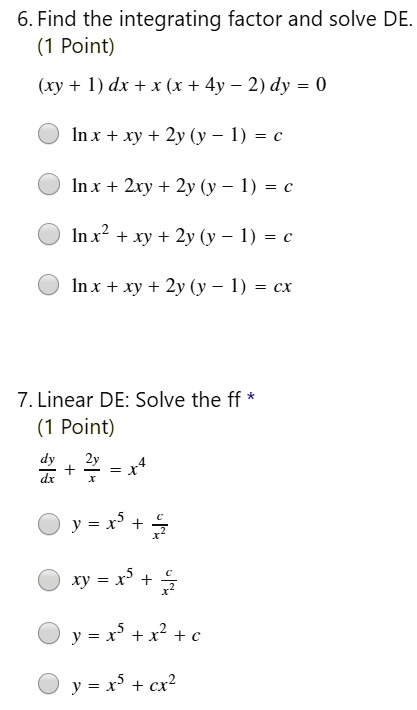 6. Find the integrating factor and solve DE.
(1 Point)
(xy + 1) dx + x (x + 4y - 2) dy = 0
ln x + xy + 2y (y - 1) = c
ln x + 2xy + 2y (y - 1) = c
ln x^2 + xy + 2y (y - 1) = c
ln x + xy + 2y (y - 1) = cx
7. Linear DE: Solve the ff
(1 Point)
dy/dx + 2y/x = x^4
y = x^5 + c/x^2
xy = x^5 + c/x^2
y = x^5 + x^2 + c
y = x^5 + cx^2