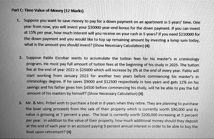 Part C: Time Value of Money (12 Marks)
1. Suppose you want to save money to pay for a down payment on an apartment in 5 years' time. One
year from now, you will invest your 30000 year-end bonus for the down payment. If you can invest
at 15% per year, how much interest will you receive on your cash in 5 years? If you need $210000 for
the down payment and you would like to top up remaining amount by investing a lump sum today,
what is the amount you should invest? (Show Necessary Calculation) (4)
2. Suppose Pablo Escobar wants to accumulate the tuition fees for his master's in criminology
program. He must pay full amount of tuition fees at the beginning of his study in 2025. The tuition
fee at the end of year 2022 is25000 which will increase by 3% at the end of every year. Pablo will
start working from January 2023 for another two years before commencing his master's in
criminology degree. If he saves 9000 and12500 respectively in two years and gets 12% on his
savings and his father gives him 4500 before commencing his study, will he be able to pay the full
amount of his masters by himself? (Show Necessary Calculation) (4)
3. Mr.     Mrs. Pribel wish to purchase a boat in 8 years when they retire. They are planning to purchase
the boat using proceeds from the sale of their property which is currently worth90,000 and its
value is growing at 7 percent a year. The boat is currently worth 200,000 increasing at 5 percent
per year. In addition to the value of their property, how much additional money should they deposit
at the end of each year in an account paying 9 percent annual interest in order to be able to buy the
boat upon retirement? (4)