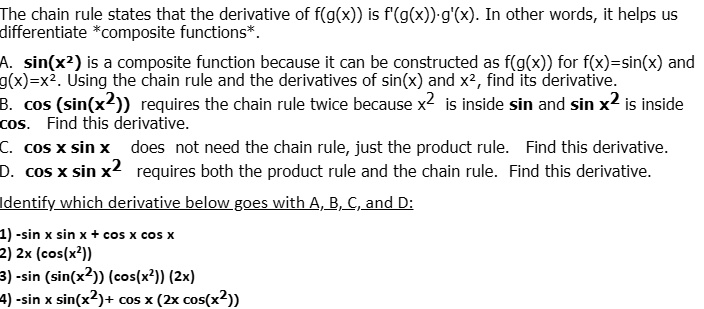 The chain rule states that the derivative of f(g(x)) is f'(g(x))·g'(x). In other words, it helps us differentiate *composite functions*.
A. sin(x²) is a composite function because it can be constructed as f(g(x)) for f(x)=sin(x) and g(x)=x². Using the chain rule and the derivatives of sin(x) and x², find its derivative.
B. cos (sin(x²)) requires the chain rule twice because x² is inside sin and sin x² is inside cos. Find this derivative.
C. cos x sin x does not need the chain rule, just the product rule. Find this derivative.
D. cos x sin x² requires both the product rule and the chain rule. Find this derivative.
Identify which derivative below goes with A, B, C, and D:
1) -sin x sin x + cos x cos x
2) 2x (cos(x²))
3) -sin (sin(x²)) (cos(x²)) (2x)
4) -sin x sin(x²)+ cos x (2x cos(x²))