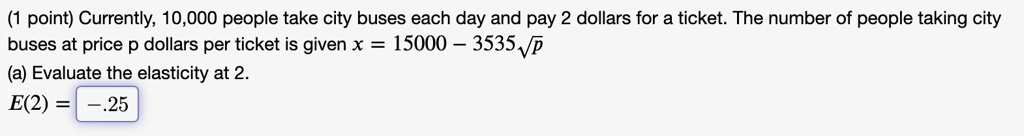 (1 point) Currently, 10,000 people take city buses each day and pay 2 dollars for a ticket. The number of people taking city buses at price p dollars per ticket is given x = 15000 - 3535√(p)
(a) Evaluate the elasticity at 2.
E(2) = -0.25