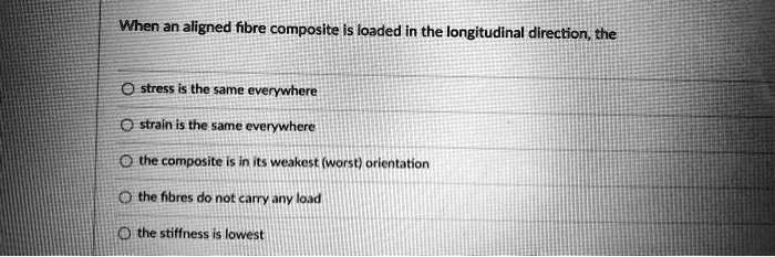 When an aligned fibre composite is loaded in the longitudinal direction, the
stress is the same everywhere
strain is the same everywhere
the composite is in its weakest (worst) orientation
the fibres do not carry any load
the stiffness is lowest