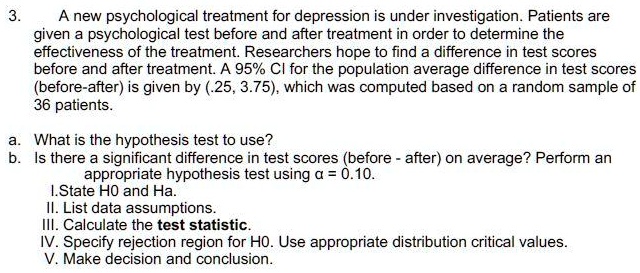 A new psychological treatment for depression is under investigation. Patients are given a psychological test before and after treatment in order to determine the effectiveness of the treatment. Researchers hope to find a difference in test scores before and after treatment. A 95% CI for the population average difference in test scores (before-after) is given by (.25, 3.75), which was computed based on a random sample of 36 patients.

a. What is the hypothesis test to use?
b. Is there a significant difference in test scores (before - after) on average? Perform an appropriate hypothesis test using ? = 0.10.
I. State H0 and Ha.
II. List data assumptions.
III. Calculate the test statistic.
IV. Specify rejection region for H0. Use appropriate distribution critical values.
V. Make decision and conclusion.