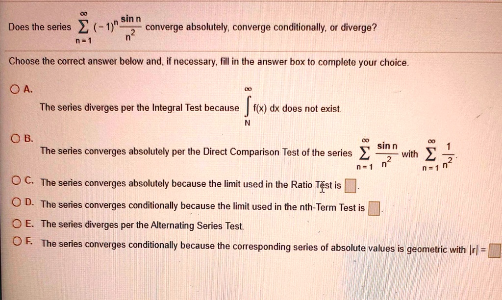 Does the series sumn=1^infinity (-1)^n fracsin nn^2 converge absolutely, converge conditionally, or diverge?

Choose the correct answer below and, if necessary, fill in the answer box to complete your choice.

A. The series diverges per the Integral Test because intN^infty f(x) dx does not exist.
B. The series converges absolutely per the Direct Comparison Test of the series sumn=1^infty fracsin nn^2 with sumn=1^infty frac1n^2.
C. The series converges absolutely because the limit used in the Ratio Test is [].
D. The series converges conditionally because the limit used in the nth-Term Test is [].
E. The series diverges per the Alternating Series Test.
F. The series converges conditionally because the corresponding series of absolute values is geometric with |r| = []