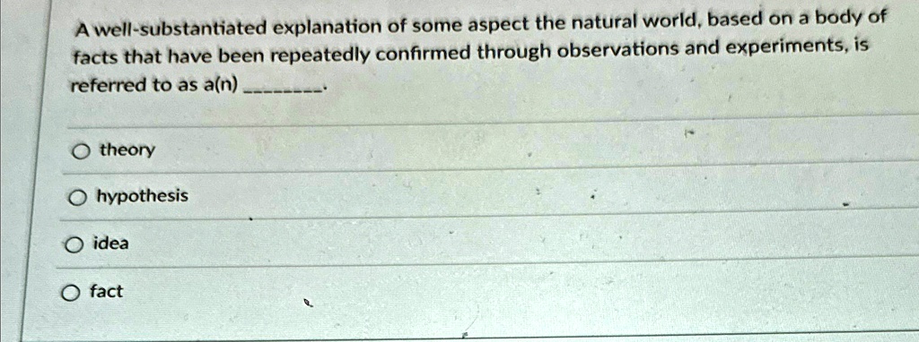 A well-substantiated explanation of some aspect the natural world, based on a body of
facts that have been repeatedly confirmed through observations and experiments, is
referred to as a(n)
O theory
O hypothesis
O idea
O fact