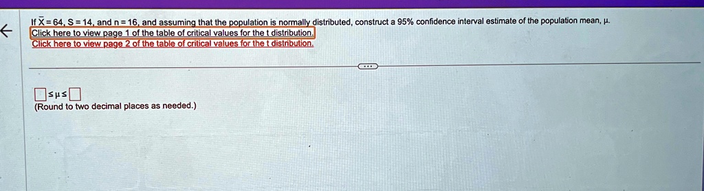 If X̅ = 64, S = 14, and n = 16, and assuming that the population is normally distributed, construct a 95% confidence interval estimate of the population mean, \( \mu \). 
Click here to view page 1 of the table of critical values for the t distribution.
Click here to view page 2 of the table of critical values for the t distribution.
≤μ≤ 
(Round to two decimal places as needed.)