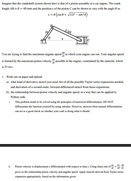 Imagine that the crankshaft system shown here is that of a piston assembly in a car engine. The crank
length AB is R = 40 mm and the position x of the piston C can be shown to vary with the angle θ as
x = R (cos θ + √(2.5^2 - sin^2θ))
R
B
θ
A
2.5R
X
C
(dθ)/(dt)
You are trying to find the maximum angular speed (dθ)/(dt) at which your engine can run. Your angular speed
is limited by the maximum piston velocity (dx)/(dt) possible in the engine, constrained by the material, which
is 35 m/s.
1. Work out on paper and upload
a) what kind of derivative stencil you need, list of all the possible Taylor series expansions needed,
and derivation of a second-order, forward-differenced stencil from those expansions.
b) the relationship between piston velocity and angular speed, in a way that can be applied to
Python code
i. This problem needs to be solved using the principles of numerical differentiation. DO NOT
differentiate the function yourself by using calculus. However, answers from manual differentiation
can act as a good check on whether your code is doing what it should.
ii.
(dx)/(dt) = (dx)/(dθ)(dθ)/(dt)
Piston velocity is displacement x differentiated with respect to time t. Using chain rule of (dx)/(dt) = (dx)/(dθ)(dθ)/(dt)
gives us the relationship piston velocity and angular speed. Apply stencils derived from Taylor series
expansion appropriately, based on the information given.