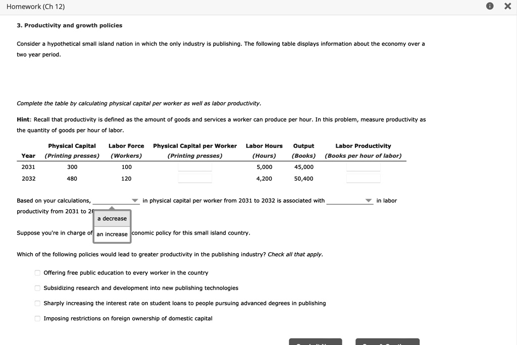 3. Productivity and growth policies
Consider a hypothetical small island nation in which the only industry is publishing. The following table displays information about the economy over a two year period.
Complete the table by calculating physical capital per worker as well as labor productivity.
Hint: Recall that productivity is defined as the amount of goods and services a worker can produce per hour. In this problem, measure productivity as the quantity of goods per hour of labor.
Year | Physical Capital (Printing presses) | Labor Force (Workers) | Physical Capital per Worker (Printing presses) | Labor Hours (Hours) | Output (Books) | Labor Productivity (Books per hour of labor)
2031 | 300 | 100 | | 5,000 | 45,000 |
2032 | 480 | 120 | | 4,200 | 50,400 |
Based on your calculations,  in physical capital per worker from 2031 to 2032 is associated with  in labor productivity from 2031 to 2032.
Suppose you're in charge of economic policy for this small island country.
Which of the following policies would lead to greater productivity in the publishing industry? Check all that apply.
Offering free public education to every worker in the country
Subsidizing research and development into new publishing technologies
Sharply increasing the interest rate on student loans to people pursuing advanced degrees in publishing
Imposing restrictions on foreign ownership of domestic capital
