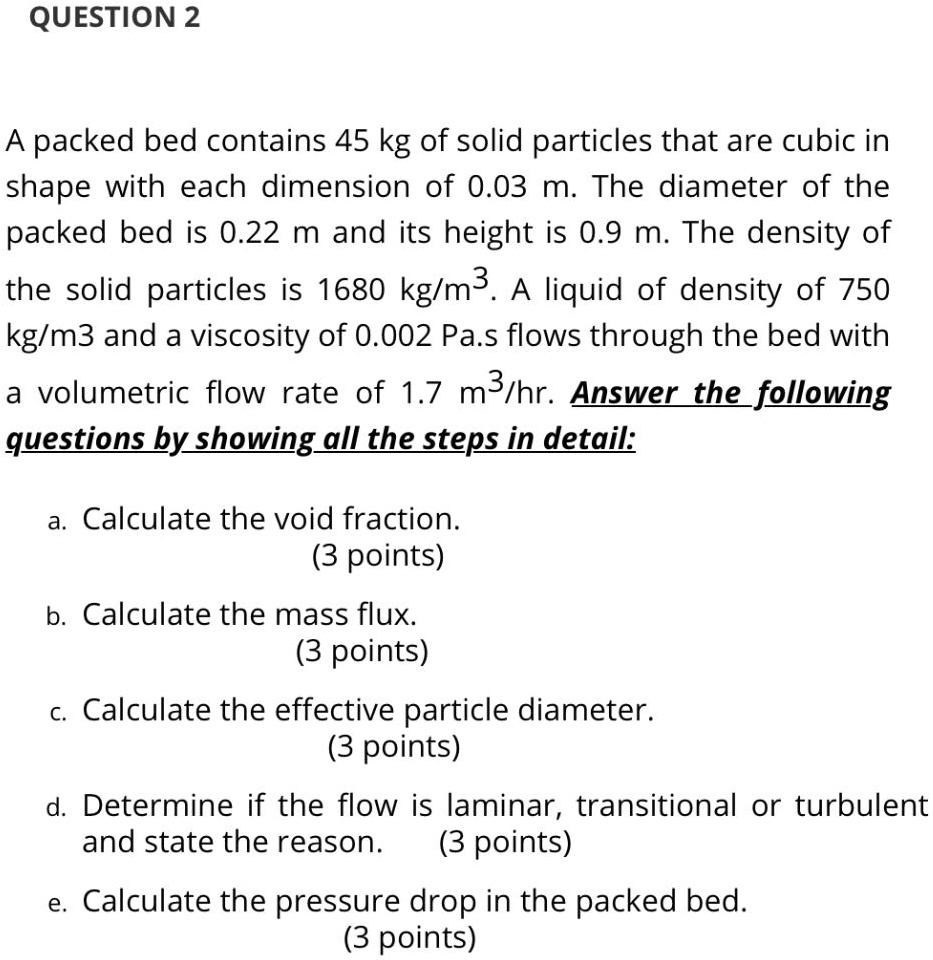 A packed bed contains 45 kg of solid particles that are cubic in shape with each dimension of 0.03 m. The diameter of the packed bed is 0.22 m and its height is 0.9 m. The density of the solid particles is 1680 kg/m^3. A liquid of density of 750 kg/m3 and a viscosity of 0.002 Pa.s flows through the bed with a volumetric flow rate of 1.7 m^3/hr. Answer the following questions by showing all the steps in detail:

a. Calculate the void fraction.
(3 points)
b. Calculate the mass flux.
(3 points)
c. Calculate the effective particle diameter.
(3 points)
d. Determine if the flow is laminar, transitional or turbulent and state the reason. (3 points)
e. Calculate the pressure drop in the packed bed.
(3 points)