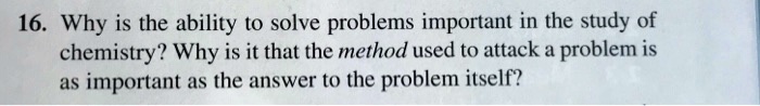 16. Why is the ability to solve problems important in the study of chemistry? Why is it that the method used to attack a problem is as important as the answer to the problem itself?
