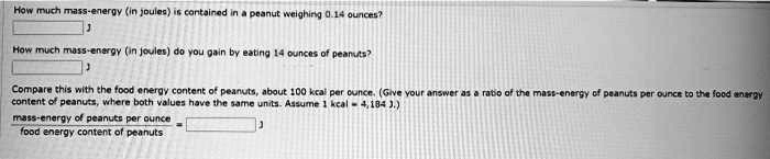 How much mass-energy (in joules) is contained in a peanut weighing 0.14 ounces?
How much mass-energy (in joules) do you gain by eating 14 ounces of peanuts?
Compare this with the food energy content of peanuts, about 100 kcal per ounce. (Give your answer as a ratio of the mass-energy of peanuts per ounce to the food energy content of peanuts, where both values have the same units. Assume 1 kcal = 4,184 J.)
mass-energy of peanuts per ounce
food energy content of peanuts
