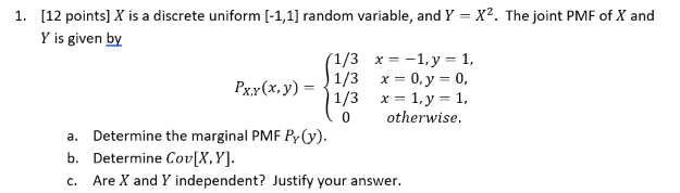 1. [12 points] ( X ) is a discrete uniform ( [-1,1] ) random variable, and ( Y=X^2 ). The joint PMF of ( X ) and ( Y ) is given by
[
PX, Y(x, y)=lefteginarraycc
1 / 3     x=-1, y=1, 1 / 3     x=0, y=0, 1 / 3     x=1, y=1, 0     	ext  otherwise. 
endarrayight.
]
a. Determine the marginal PMF ( PY(y) ).
b. Determine ( operatornameCov[X, Y] ).
c. Are ( X ) and ( Y ) independent? Justify your answer.