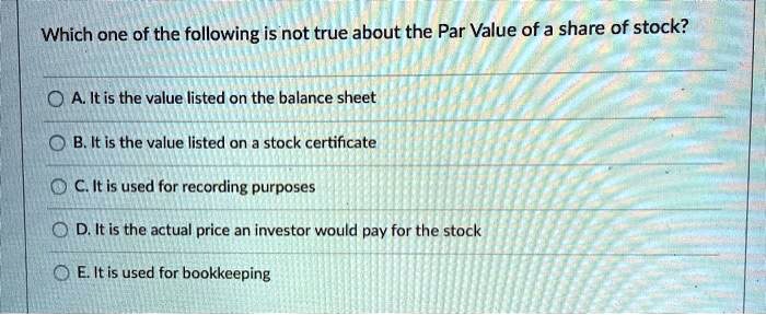 Which one of the following is not true about the Par Value of a share of stock?
A. It is the value listed on the balance sheet
B. It is the value listed on a stock certificate
C. It is used for recording purposes
D. It is the actual price an investor would pay for the stock
E. It is used for bookkeeping