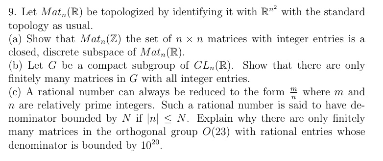 9. Let Matn(ℝ) be topologized by identifying it with ℝ^n^2 with the standard topology as usual.
(a) Show that Matn(ℤ), the set of n × n matrices with integer entries is a closed, discrete subspace of Matn(ℝ).
(b) Let G be a compact subgroup of GLn(ℝ). Show that there are only finitely many matrices in G with all integer entries.
(c) A rational number can always be reduced to the form (m)/(n) where m and n are relatively prime integers. Such a rational number is said to have denominator bounded by N if |n| ≤ N. Explain why there are only finitely many matrices in the orthogonal group O(23) with rational entries whose denominator is bounded by 10^20.