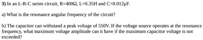 3) In an L-R-C series circuit, R=400?, L=0.35H and C=0.012?F.

a) What is the resonance angular frequency of the circuit?

b) The capacitor can withstand a peak voltage of 550V. If the voltage source operates at the resonance
frequency, what maximum voltage amplitude can it have if the maximum capacitor voltage is not
exceeded?