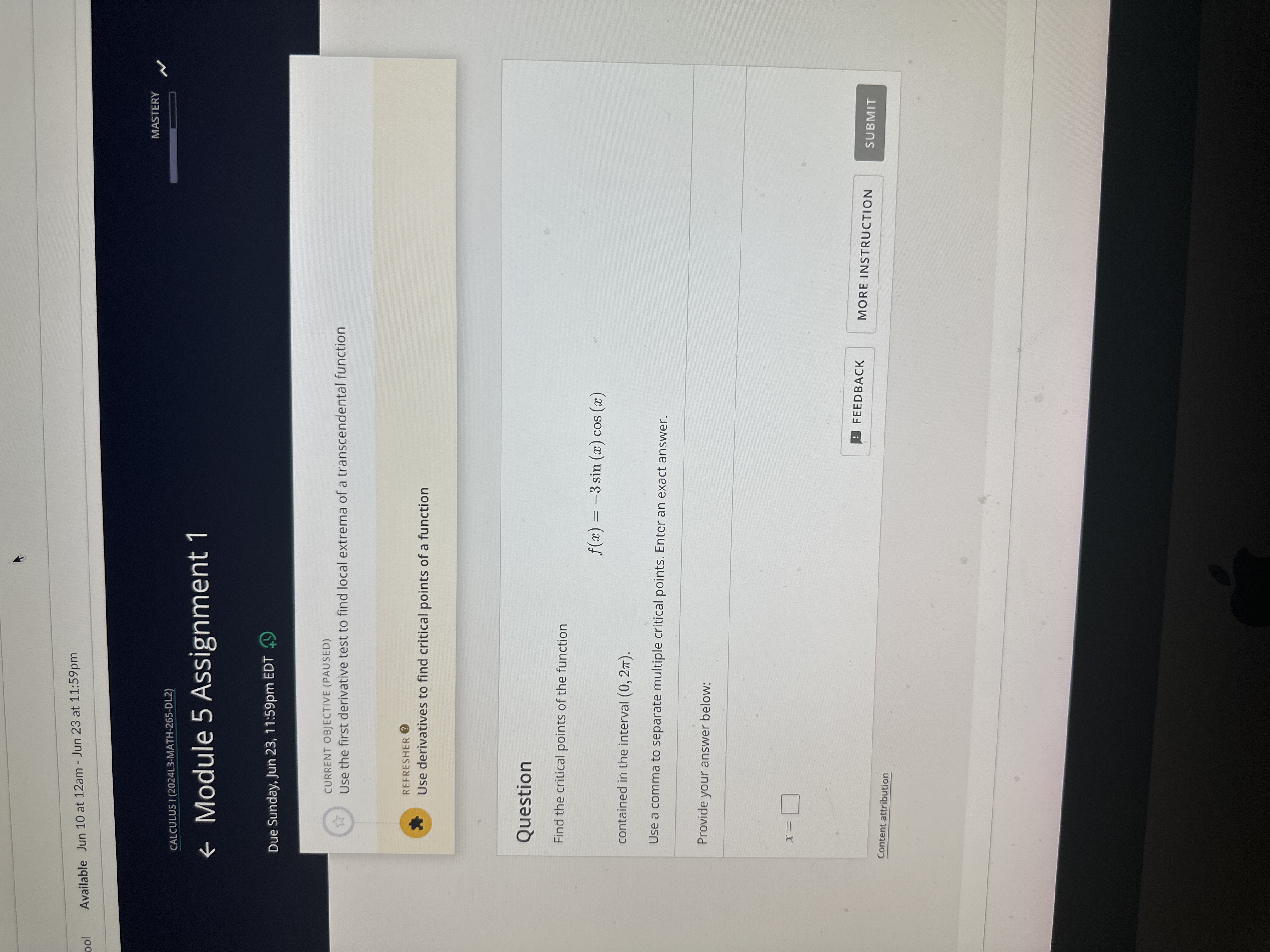 Available Jun 10 at 12 am - Jun 23 at 11:59pm
CALCULUS I (2024L3-MATH-265-DL2)
MASTERY
← Module 5 Assignment 1

Due Sunday, Jun 23, 11:59pm EDT (9)
CURRENT OBJECTIVE (PAUSED)
Use the first derivative test to find local extrema of a transcendental function
REFRESHER (2)
Use derivatives to find critical points of a function

Question
Find the critical points of the function

    f(x)=-3 sin (x) cos (x)

contained in the interval (0,2 π).
Use a comma to separate multiple critical points. Enter an exact answer.

Provide your answer below:

    x=

FEEDBACK
MORE INSTRUCTION
SUBMIT
Content attribution