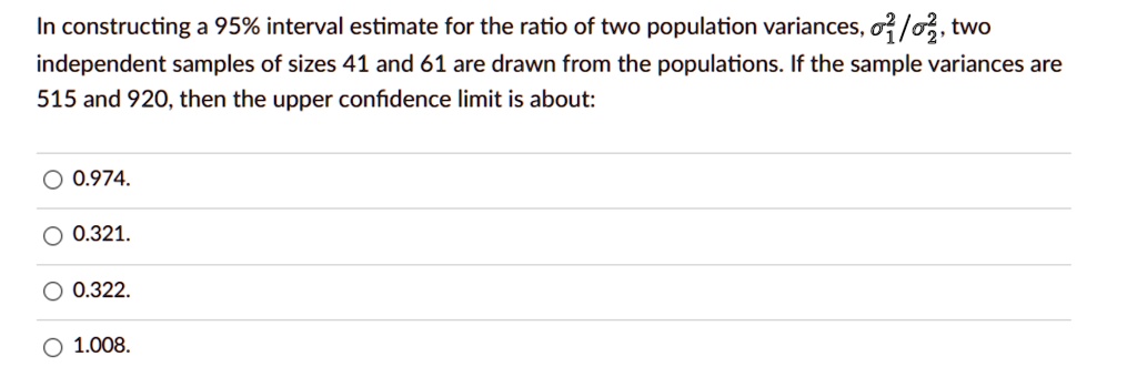 In constructing a 95% interval estimate for the ratio of two population variances, ??²/??², two independent samples of sizes 41 and 61 are drawn from the populations. If the sample variances are 515 and 920, then the upper confidence limit is about:
0.974.
0.321.
0.322.
1.008.