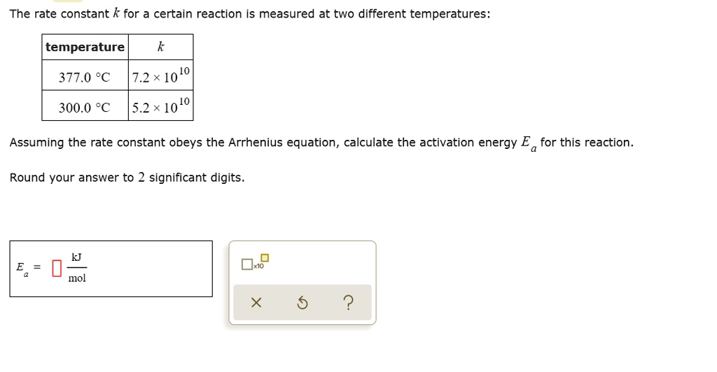 The rate constant k for a certain reaction is measured at two different temperatures:

temperature | k
377.0 °C | 7.2 x 10^10
300.0 °C | 5.2 x 10^10

Assuming the rate constant obeys the Arrhenius equation, calculate the activation energy Ea for this reaction.
Round your answer to 2 significant digits.
Ea = [] kJ/mol
