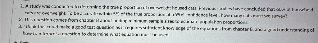 1. A study was conducted to determine the true proportion of overweight housed cats. Previous studies have concluded that 60% of household
cats are overweight. To be accurate within 5% of the true proportion at a 99% confidence level, how many cats must we survey?
2. This question comes from chapter 8 about finding minimum sample sizes to estimate population proportions.
3. I think this could make a good test question as it requires sufficient knowledge of the equations from chapter 8, and a good understanding of
how to interpret a question to determine what equation must be used.