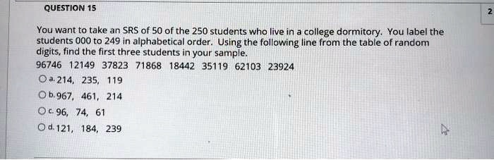 You want to take an SRS of 50 of the 250 students who live in a college dormitory. You label the students 000 to 249 in alphabetical order. Using the following line from the table of random digits, find the first three students in your sample. 96746 12149 37823 71868 18442 35119 62103 23924 a. 214, 235, 119 b. 967, 461, 214 c. 96, 74, 61 d. 121, 184, 239