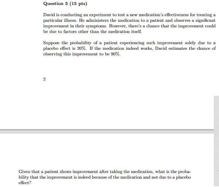 Question 3 (15 pts)
David is conducting an experiment to test a new medication's effectiveness for treating a
particular illness. He administers the medication to a patient and observes a significant
improvement in their symptoms. However, there's a chance that the improvement could
be due to factors other than the medication itself.
Suppose the probability of a patient experiencing such improvement solely due to a
placebo effect is 20%. If the medication indeed works, David estimates the chance of
observing this improvement to be 90%.
2
Given that a patient shows improvement after taking the medication, what is the proba-
bility that the improvement is indeed because of the medication and not due to a placebo
effect?