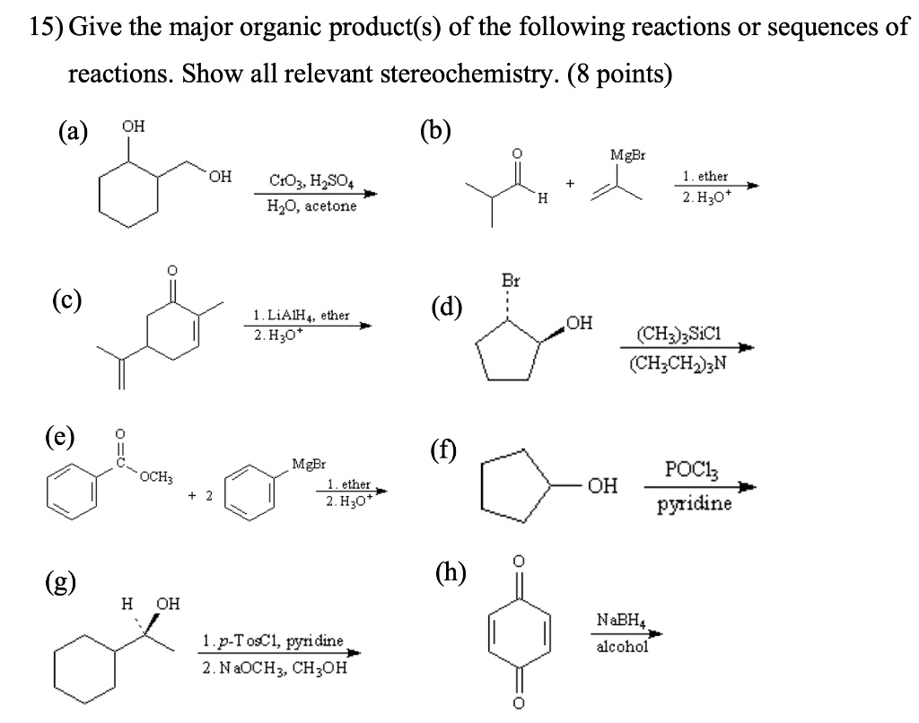 15) Give the major organic product(s) of the following reactions or sequences of reactions. Show all relevant stereochemistry. (8 points)
(a) OH OH CrO3, H2SO4 / H2O, acetone
(b) O H + MgBr 1. ether / 2. H3O+
(c) O 1. LiAlH4, ether / 2. H3O+
(d) Br OH (CH3)3SiCl / (CH3CH2)3N
(e) O OCH3 + 2 MgBr 1. ether / 2. H3O+
(f) OH POCl3 / pyridine
(g) H OH 1. p-TosCl, pyridine / 2. NaOCH3, CH3OH
(h) O O NaBH4 / alcohol
