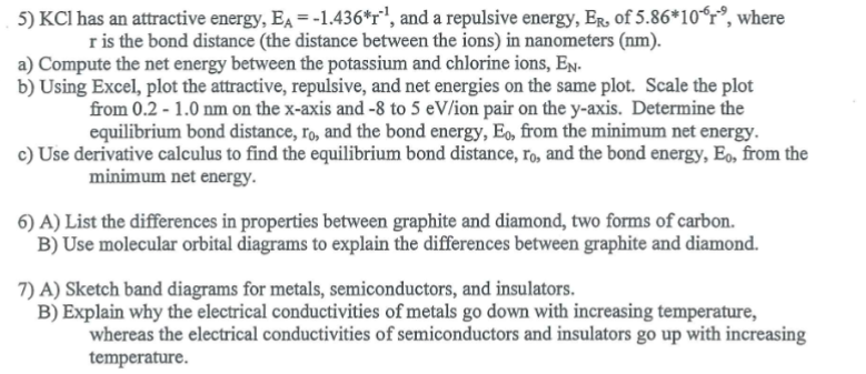 5) KCl has an attractive energy, EA=-1.436^*r^-1, and a repulsive energy, ER, of 5.86^* 10^-6r^-9, where r is the bond distance (the distance between the ions) in nanometers ( nm ).
a) Compute the net energy between the potassium and chlorine ions, EN.
b) Using Excel, plot the attractive, repulsive, and net energies on the same plot. Scale the plot from 0.2-1.0  nm on the x -axis and -8 to 5 eV / ion pair on the y -axis. Determine the equilibrium bond distance, r0, and the bond energy, E0, from the minimum net energy.
c) Use derivative calculus to find the equilibrium bond distance, r0, and the bond energy, E0, from the minimum net energy.
6) A) List the differences in properties between graphite and diamond, two forms of carbon.
B) Use molecular orbital diagrams to explain the differences between graphite and diamond.
7) A) Sketch band diagrams for metals, semiconductors, and insulators.
B) Explain why the electrical conductivities of metals go down with increasing temperature, whereas the electrical conductivities of semiconductors and insulators go up with increasing temperature.