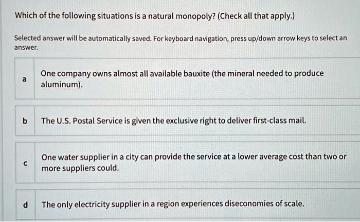 Which of the following situations is a natural monopoly? (Check all that apply.)
a One company owns almost all available bauxite (the mineral needed to produce aluminum).
b The U.S. Postal Service is given the exclusive right to deliver first-class mail.
c One water supplier in a city can provide the service at a lower average cost than two or more suppliers could.
d The only electricity supplier in a region experiences diseconomies of scale.