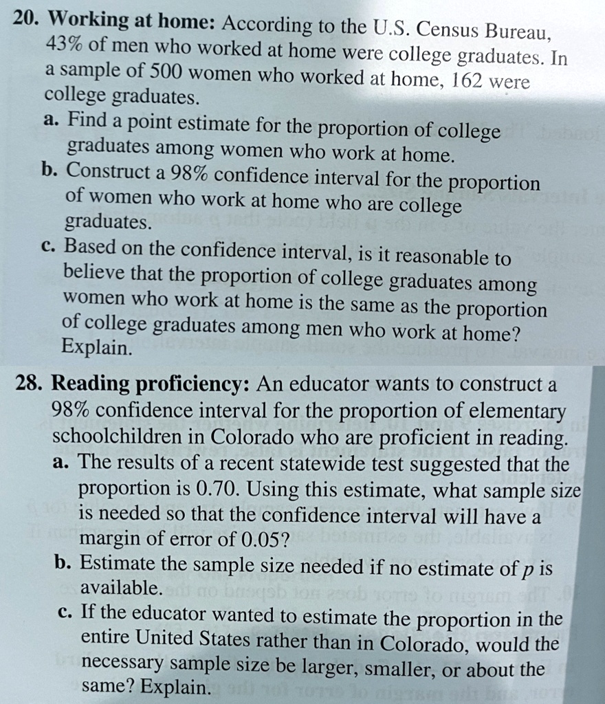 20. Working at home: According to the U.S. Census Bureau, 43% of men who worked at home were college graduates. In a sample of 500 women who worked at home, 162 were college graduates.
a. Find a point estimate for the proportion of college graduates among women who work at home.
b. Construct a 98% confidence interval for the proportion of women who work at home who are college graduates.
c. Based on the confidence interval, is it reasonable to believe that the proportion of college graduates among women who work at home is the same as the proportion of college graduates among men who work at home? Explain.
28. Reading proficiency: An educator wants to construct a 98% confidence interval for the proportion of elementary schoolchildren in Colorado who are proficient in reading.
a. The results of a recent statewide test suggested that the proportion is 0.70. Using this estimate, what sample size is needed so that the confidence interval will have a margin of error of 0.05?
b. Estimate the sample size needed if no estimate of p is available.
c. If the educator wanted to estimate the proportion in the entire United States rather than in Colorado, would the necessary sample size be larger, smaller, or about the same? Explain.