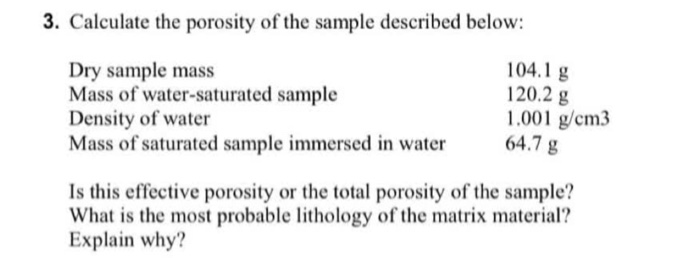 3. Calculate the porosity of the sample described below:
Dry sample mass     104.1  g
     Mass of water-saturated sample     120.2  g
     Density of water     1.001  g / cm 3 
     Mass of saturated sample immersed in water     64.7  g
Is this effective porosity or the total porosity of the sample? What is the most probable lithology of the matrix material? Explain why?