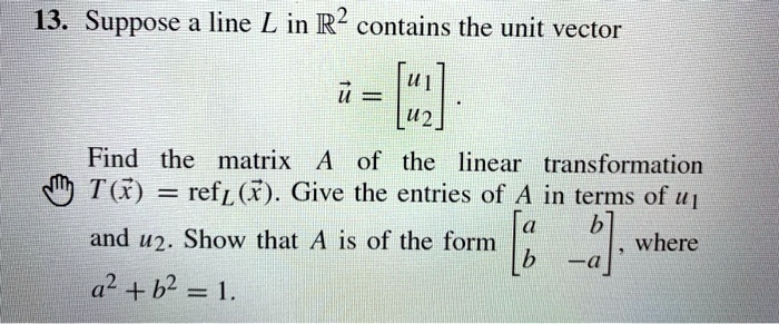 Suppose a line L in R^2 contains the unit vector
?u = [u1; u2].
Find the matrix A of the linear transformation
T(?x) = refL(?x). Give the entries of A in terms of u1 and u2. Show that A is of the form [a b; b -a], where
a^2 + b^2 = 1.