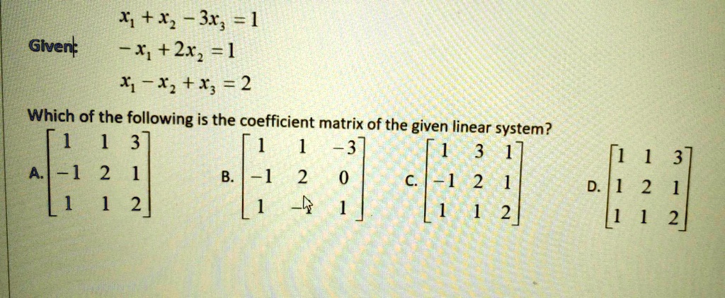 Given:
x1 + x2 - 3x3 = 1
-x1 + 2x2 = 1
x1 - x2 + x3 = 2
Which of the following is the coefficient matrix of the given linear system?
A. [1 1 3; -1 2 1; 1 1 2]
B. [1 1 -3; -1 2 0; 1 -1 1]
C. [1 3 1; -1 2 1; 1 1 2]
D. [1 1 3; 1 2 1; 1 1 2]