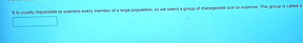It is usually impossible to examine every member of a large population, so we select a group of manageable size to examine. This group is called a