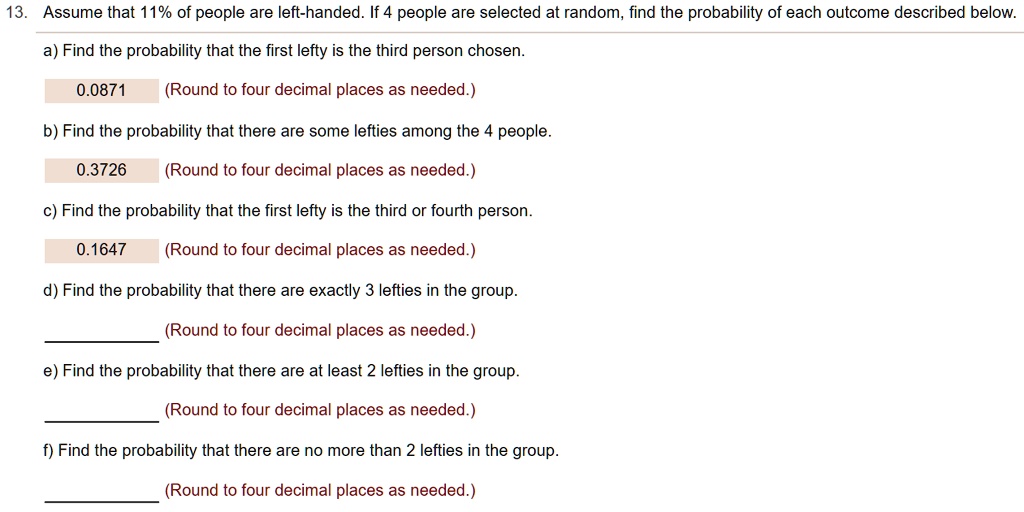 13. Assume that 11% of people are left-handed. If 4 people are selected at random, find the probability of each outcome described below.
a) Find the probability that the first lefty is the third person chosen.
0.0871 (Round to four decimal places as needed.)
b) Find the probability that there are some lefties among the 4 people.
0.3726 (Round to four decimal places as needed.)
c) Find the probability that the first lefty is the third or fourth person.
0.1647 (Round to four decimal places as needed.)
d) Find the probability that there are exactly 3 lefties in the group.
(Round to four decimal places as needed.)
e) Find the probability that there are at least 2 lefties in the group.
(Round to four decimal places as needed.)
f) Find the probability that there are no more than 2 lefties in the group.
(Round to four decimal places as needed.)