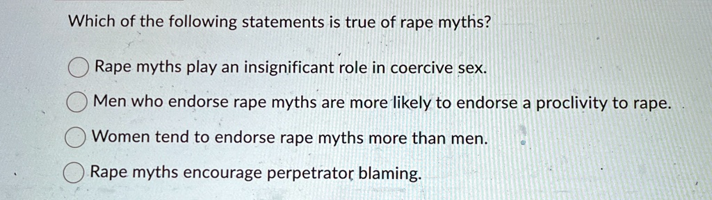 Which of the following statements is true of rape myths?
Rape myths play an insignificant role in coercive sex.
Men who endorse rape myths are more likely to endorse a proclivity to rape.
Women tend to endorse rape myths more than men.
Rape myths encourage perpetrator blaming.