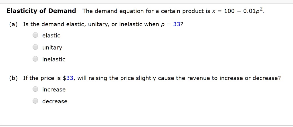 Elasticity of Demand The demand equation for a certain product is x = 100 – 0.01p^2.
(a) Is the demand elastic, unitary, or inelastic when p = 33?
elastic
unitary
inelastic
(b) If the price is 33, will raising the price slightly cause the revenue to increase or decrease?
increase
decrease