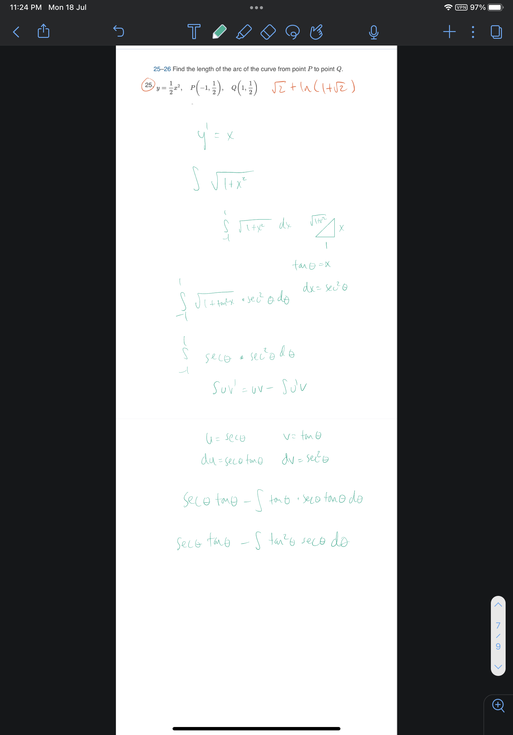25-26 Find the length of the arc of the curve from point P to point Q.
25. y = 1/2 x^2, P(-1, 1/2), Q(1, 1/2) sqrt(2) + ln(1+sqrt(2))
y' = x
integral sqrt(1+x^2)
integral from -1 to 1 sqrt(1+x^2) dx
tan theta = x
dx = sec^2 theta d theta
integral from -1 to 1 sqrt(1+tan^2 theta) * sec^2 theta d theta
integral from -1 to 1 sec theta * sec^2 theta d theta
integral u v' = uv - integral u' v
u = sec theta, v = tan theta
du = sec theta tan theta, dv = sec^2 theta
sec theta tan theta - integral tan theta * sec theta tan theta d theta
sec theta tan theta - integral tan^2 theta sec theta d theta