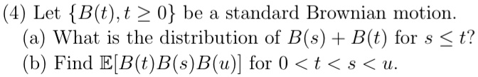 (4) Let {B(t), t ≥0} be a standard Brownian motion.
(a) What is the distribution of B(s) + B(t) for s ≤t?
(b) Find E[B(t)B(s)B(u)] for 0 < t < s < u.