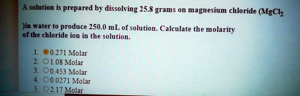 A solution is prepared by dissolving 25.8 grams on magnesium chloride (MgCl2) in water to produce 250.0 mL of solution. Calculate the molarity of the chloride ion in the solution.

1. 0.271 Molar
2. 1.08 Molar
3. 0.453 Molar
4. 0.0271 Molar
5. 2.17 Molar