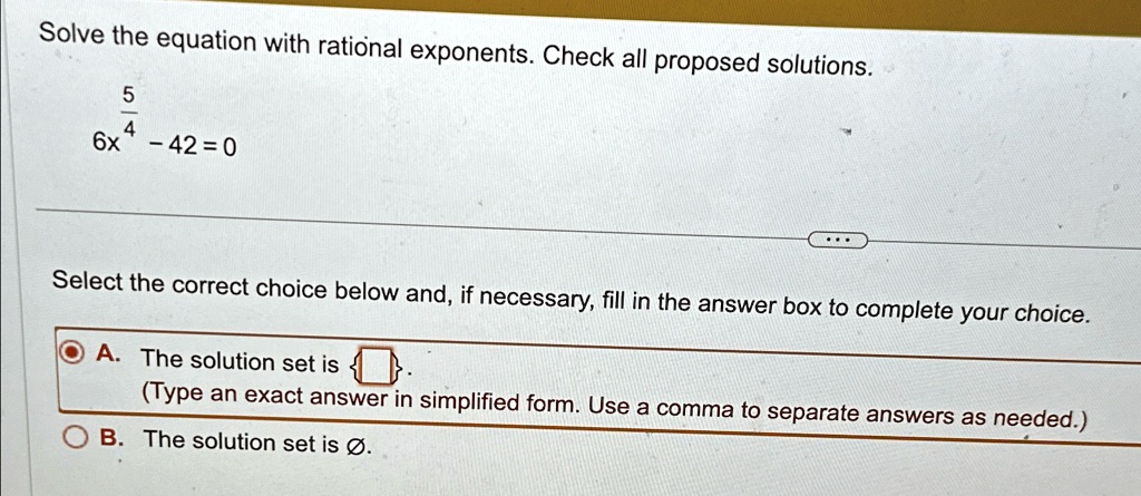 Solve the equation with rational exponents. Check all proposed solutions.
(5)/(4)
6x^(5)/(4) - 42 = 0
Select the correct choice below and, if necessary, fill in the answer box to complete your choice.
A. The solution set is 
(Type an exact answer in simplified form. Use a comma to separate answers as needed.)
B. The solution set is Ø.