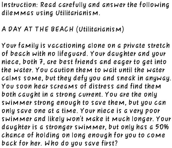 Instruction: Read carefully and answer the following
dilemmas using Utilitarianism.
A DAY AT THE BEACH (Utilitarianism)
Your family is vacationing alone on a private stretch
of beach with no lifeguard. Your daughter and your
niece, both 7, are best friends and eager to get into
the water. You caution them to wait until the water
calms some, but they defy you and sneak in anyway.
You soon hear screams of distress and find them
both caught in a strong current. You are the only
swimmer strong enough to save them, but you can
only save one at a time. Your niece is a very poor
swimmer and likely won't make it much longer. Your
daughter is a stronger swimmer, but only has a 50%
chance of holding on long enough for you to come
back for her. Who do you save first?