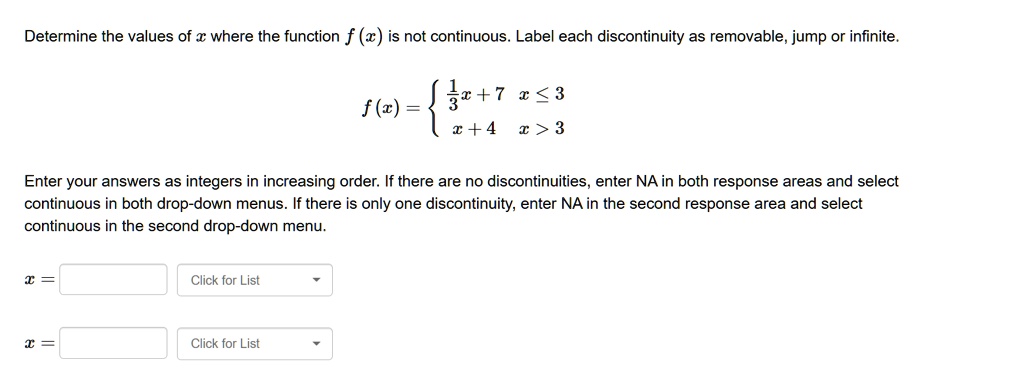Determine the values of x where the function f (x) is not continuous. Label each discontinuity as removable, jump or infinite.
f(x) = 
1/3x + 7 x <= 3
x + 4 x > 3
Enter your answers as integers in increasing order. If there are no discontinuities, enter NA in both response areas and select continuous in both drop-down menus. If there is only one discontinuity, enter NA in the second response area and select continuous in the second drop-down menu.
x = [ ] Click for List
x = [ ] Click for List